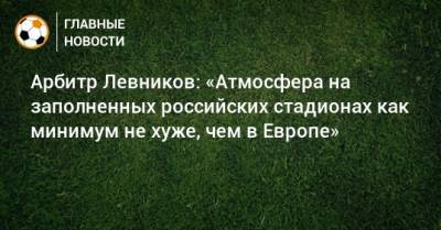 Арбитр Левников: «Атмосфера на заполненных российских стадионах как минимум не хуже, чем в Европе»