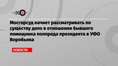 Мосгорсуд начнет рассматривать по существу дело в отношении бывшего помощника полпреда президента в УФО Воробьева