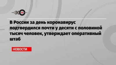 В России за день коронавирус подтвердился почти у десяти с половиной тысяч человек, утверждает оперативный штаб