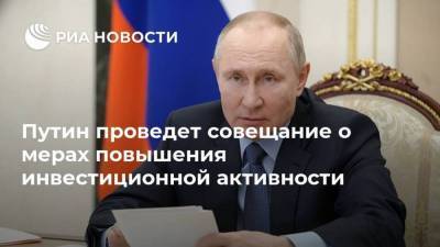 Путин проведет совещание о мерах повышения инвестиционной активности