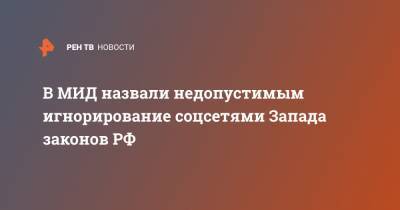 В МИД назвали недопустимым игнорирование соцсетями Запада законов РФ