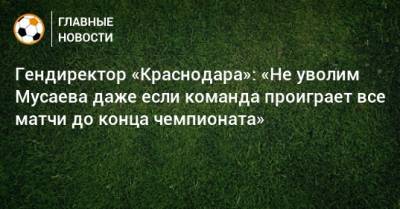 Гендиректор «Краснодара»: «Не уволим Мусаева даже если команда проиграет все матчи до конца чемпионата»