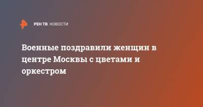 Военные поздравили женщин в центре Москвы с цветами и оркестром