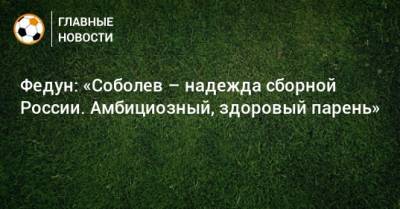 Федун: «Соболев – надежда сборной России. Амбициозный, здоровый парень»