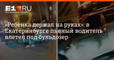 «Ребенка держал на руках»: в Екатеринбурге пьяный водитель влетел под бульдозер