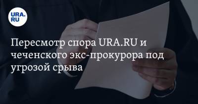 Пересмотр спора URA.RU и чеченского экс-прокурора под угрозой срыва