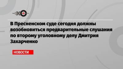 В Пресненском суде сегодня должны возобновиться предварительные слушания по второму уголовному делу Дмитрия Захарченко