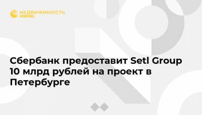 Сбербанк предоставит Setl Group 10 млрд рублей на проект в Петербурге