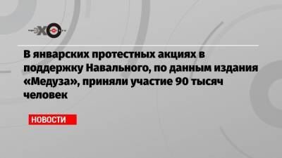 В январских протестных акциях в поддержку Навального, по данным издания «Медуза», приняли участие 90 тысяч человек