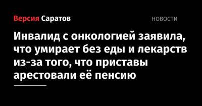 Инвалид с онкологией заявила, что умирает без еды и лекарств из-за того, что приставы арестовали её пенсию - nversia.ru - Саратовская обл.