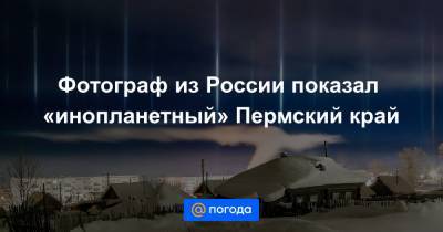 Фотограф из России показал «инопланетный» Пермский край