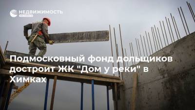 Подмосковный фонд дольщиков достроит ЖК "Дом у реки" в Химках