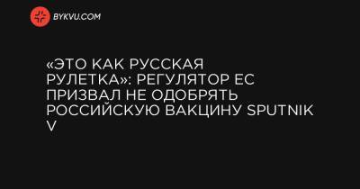 «Это как русская рулетка»: регулятор ЕС призвал не одобрять российскую вакцину Sputnik V