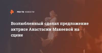 Возлюбленный сделал предложение актрисе Анастасии Макеевой на сцене