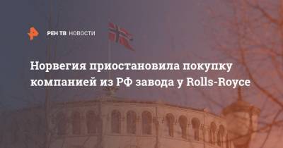Норвегия приостановила покупку компанией из РФ завода у Rolls-Royce - ren.tv - Норвегия