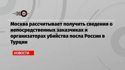 Москва рассчитывает получить сведения о непосредственных заказчиках и организаторах убийства посла России в Турции