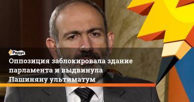 Оппозиция заблокировала здание парламента ивыдвинула Пашиняну ультиматум