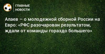 Алаев – о молодежной сборной России на Евро: «РФС разочарован результатом, ждали от команды гораздо большего»