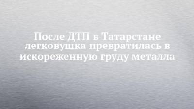 После ДТП в Татарстане легковушка превратилась в искореженную груду металла