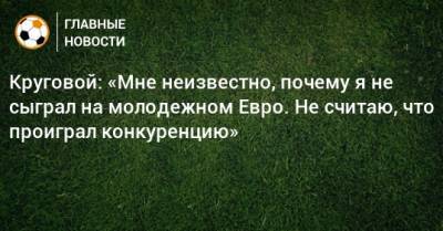 Круговой: «Мне неизвестно, почему я не сыграл на молодежном Евро. Не считаю, что проиграл конкуренцию»