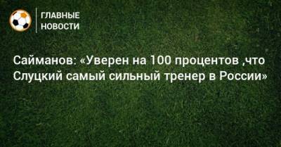 Сайманов: «Уверен на 100 процентов ,что Слуцкий самый сильный тренер в России»