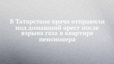 В Татарстане врача отправили под домашний арест после взрыва газа в квартире пенсионера