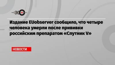 Издание EUobserver сообщило, что четыре человека умерли после прививки российским препаратом «Спутник V»