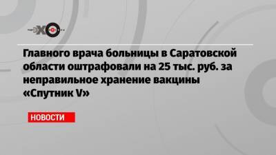 Главного врача больницы в Саратовской области оштрафовали на 25 тыс. руб. за неправильное хранение вакцины «Спутник V»