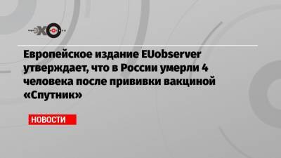 Европейское издание EUobserver утверждает, что в России умерли 4 человека после прививки вакциной «Спутник»