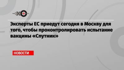 Эксперты ЕС приедут сегодня в Москву для того, чтобы проконтролировать испытание вакцины «Спутник»