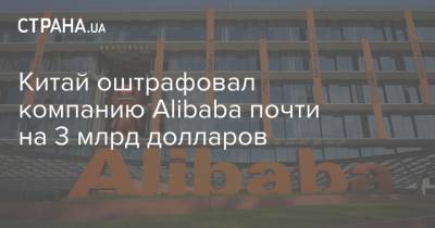 Китай оштрафовал компанию Alibaba почти на 3 млрд долларов - strana.ua - Alibaba