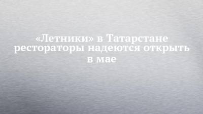 Андрей Кузьмин - «Летники» в Татарстане рестораторы надеются открыть в мае - chelny-izvest.ru - респ. Татарстан