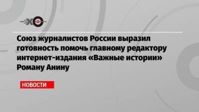 Союз журналистов России выразил готовность помочь главному редактору интернет-издания «Важные истории» Роману Анину