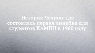 История Челнов: где состоялась первая линейка для студентов КАМПИ в 1980 году