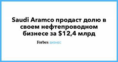 Saudi Aramco продаст долю в своем нефтепроводном бизнесе за $12,4 млрд - forbes.ru - Саудовская Аравия - Абу-Даби