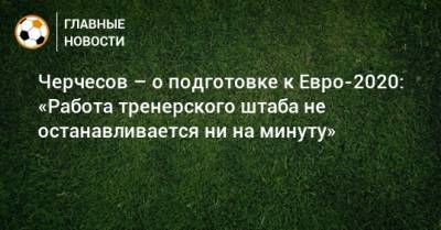 Черчесов – о подготовке к Евро-2020: «Работа тренерского штаба не останавливается ни на минуту»