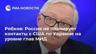 Рябков: Россия не планирует контакты с США по Украине на уровне глав МИД
