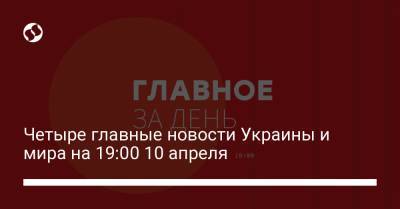 Четыре главные новости Украины и мира на 19:00 10 апреля