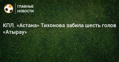 КПЛ. «Астана» Тихонова забила шесть голов «Атырау»