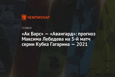 «Ак Барс» — «Авангард»: прогноз Максима Лебедева на 5-й матч серии Кубка Гагарина — 2021