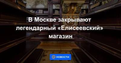 В Москве закрывают легендарный «Елисеевский» магазин