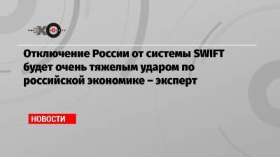 Отключение России от системы SWIFT будет очень тяжелым ударом по российской экономике – эксперт
