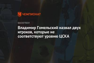 Владимир Гомельский назвал двух игроков, которые не соответствуют уровню ЦСКА