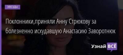 Поклонники,приняли Анну Стрюкову за болезненно исхудавшую Анастасию Заворотнюк