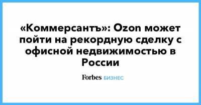 «Коммерсантъ»: Ozon может пойти на рекордную сделку с офисной недвижимостью в России