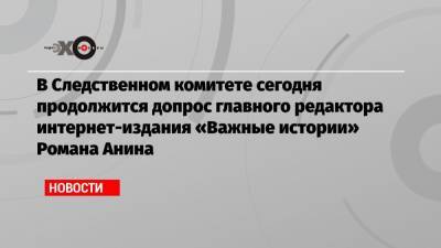 В Следственном комитете сегодня продолжится допрос главного редактора интернет-издания «Важные истории» Романа Анина