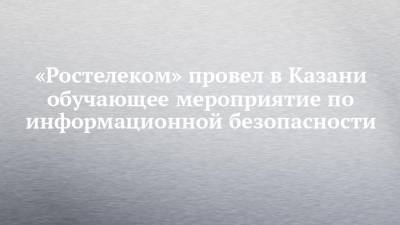 «Ростелеком» провел в Казани обучающее мероприятие по информационной безопасности