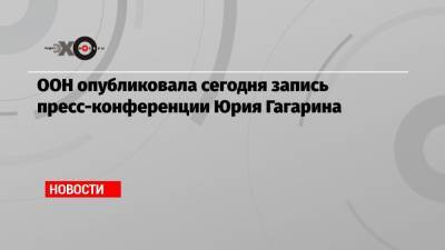 ООН опубликовала сегодня запись пресс-конференции Юрия Гагарина