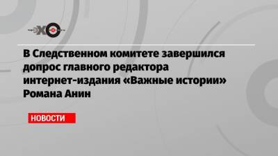 В Следственном комитете завершился допрос главного редактора интернет-издания «Важные истории» Романа Анин