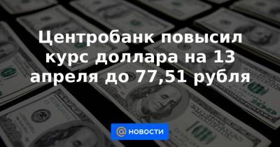 Центробанк повысил курс доллара на 13 апреля до 77,51 рубля